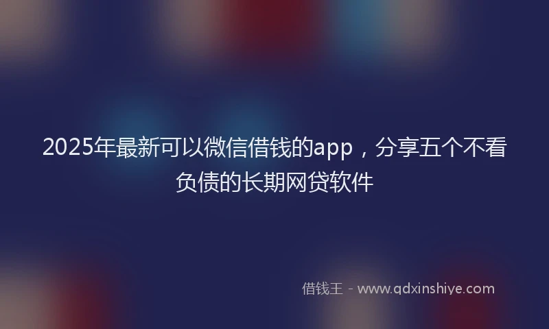 2025年最新可以微信借钱的app，分享五个不看负债的长期网贷软件