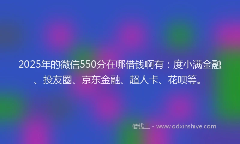 2025年的微信550分在哪借钱啊有：度小满金融、投友圈、京东金融、超人卡、花呗等。