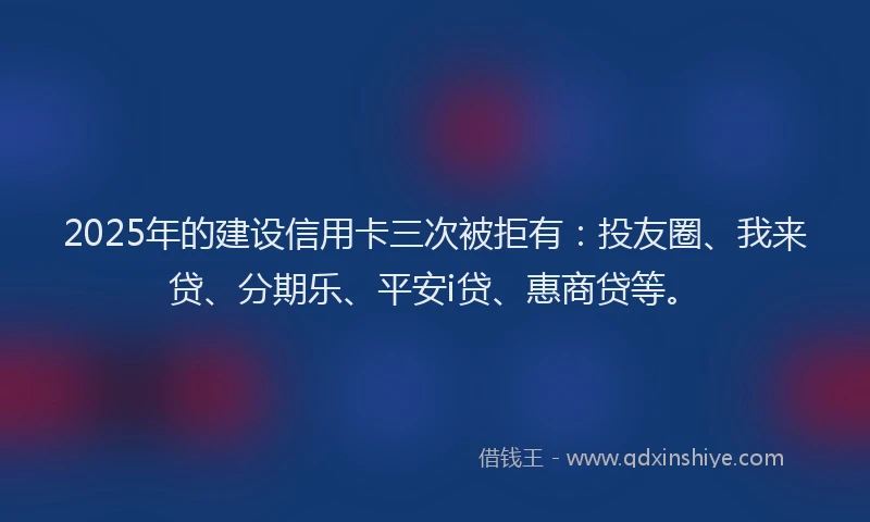 2025年的建设信用卡三次被拒有：投友圈、我来贷、分期乐、平安i贷、惠商贷等。