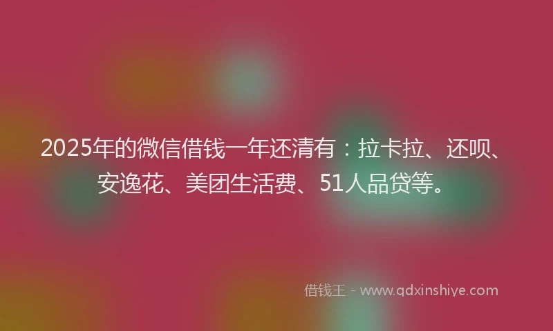 2025年的微信借钱一年还清有：拉卡拉、还呗、安逸花、美团生活费、51人品贷等。