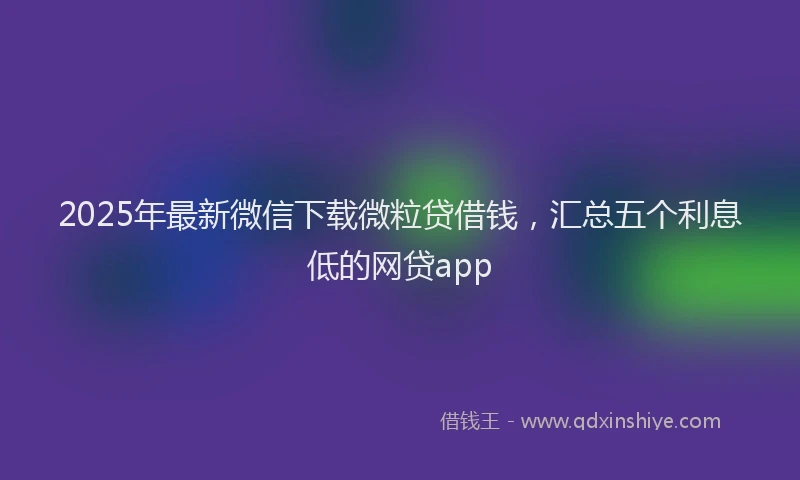 2025年最新微信下载微粒贷借钱，汇总五个利息低的网贷app