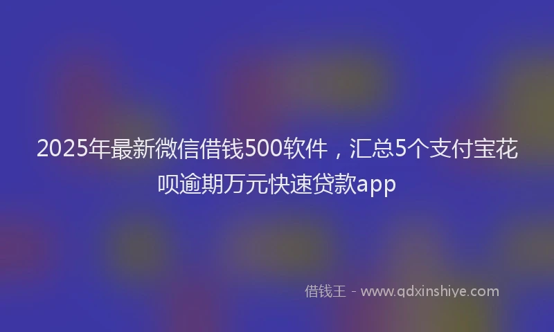 2025年最新微信借钱500软件，汇总5个支付宝花呗逾期万元快速贷款app