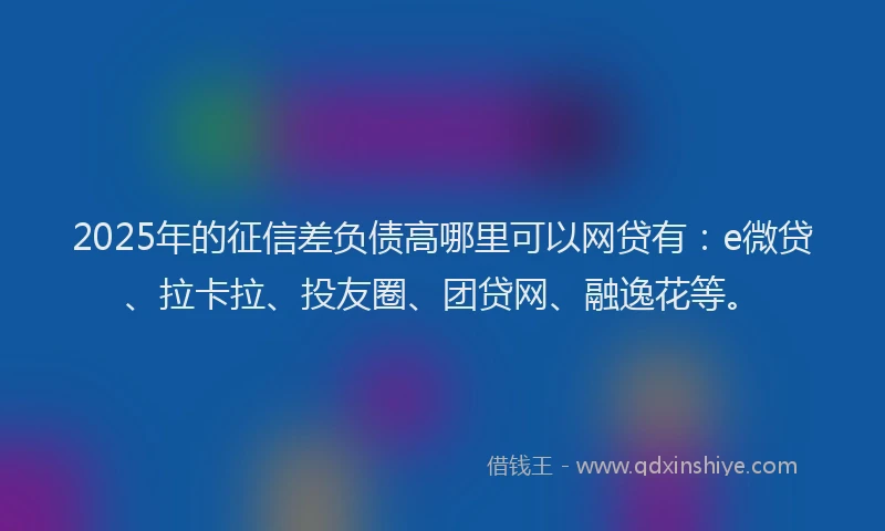2025年的征信差负债高哪里可以网贷有：e微贷、拉卡拉、投友圈、团贷网、融逸花等。