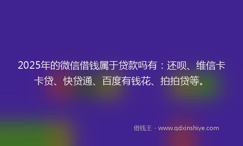 2025年的微信借钱属于贷款吗有：还呗、维信卡卡贷、快贷通、百度有钱花、拍拍贷等。