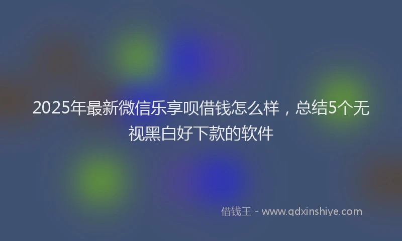 2025年最新微信乐享呗借钱怎么样，总结5个无视黑白好下款的软件