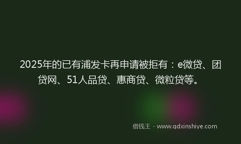 2025年的已有浦发卡再申请被拒有：e微贷、团贷网、51人品贷、惠商贷、微粒贷等。
