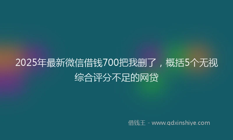 2025年最新微信借钱700把我删了，概括5个无视综合评分不足的网贷