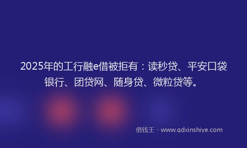 2025年的工行融e借被拒有：读秒贷、平安口袋银行、团贷网、随身贷、微粒贷等。