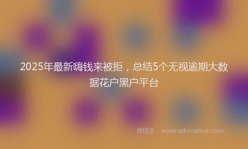 2025年最新嗨钱来被拒，总结5个无视逾期大数据花户黑户平台