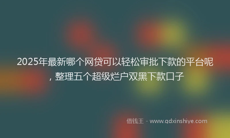 2025年最新哪个网贷可以轻松审批下款的平台呢，整理五个超级烂户双黑下款口子