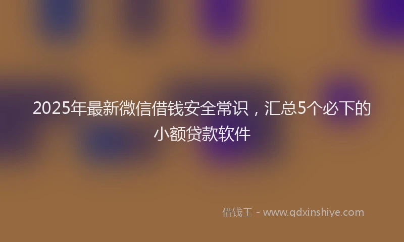 2025年最新微信借钱安全常识，汇总5个必下的小额贷款软件