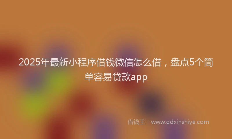 2025年最新小程序借钱微信怎么借，盘点5个简单容易贷款app
