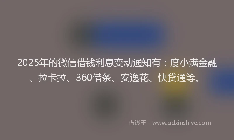 2025年的微信借钱利息变动通知有：度小满金融、拉卡拉、360借条、安逸花、快贷通等。