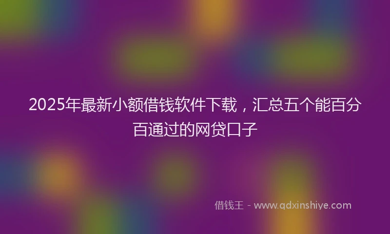 2025年最新小额借钱软件下载，汇总五个能百分百通过的网贷口子