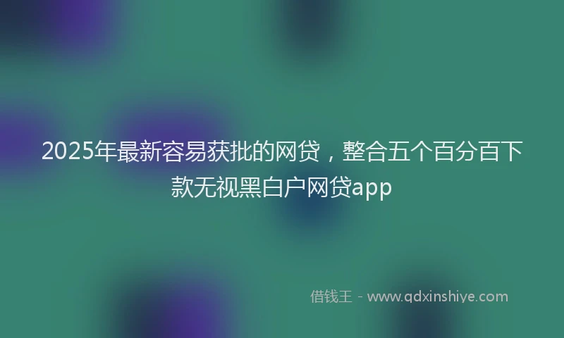 2025年最新容易获批的网贷，整合五个百分百下款无视黑白户网贷app
