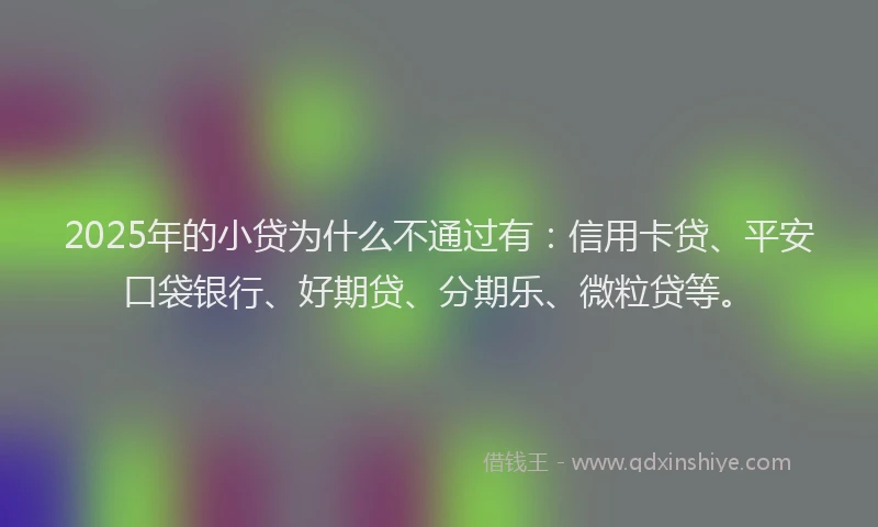 2025年的小贷为什么不通过有：信用卡贷、平安口袋银行、好期贷、分期乐、微粒贷等。
