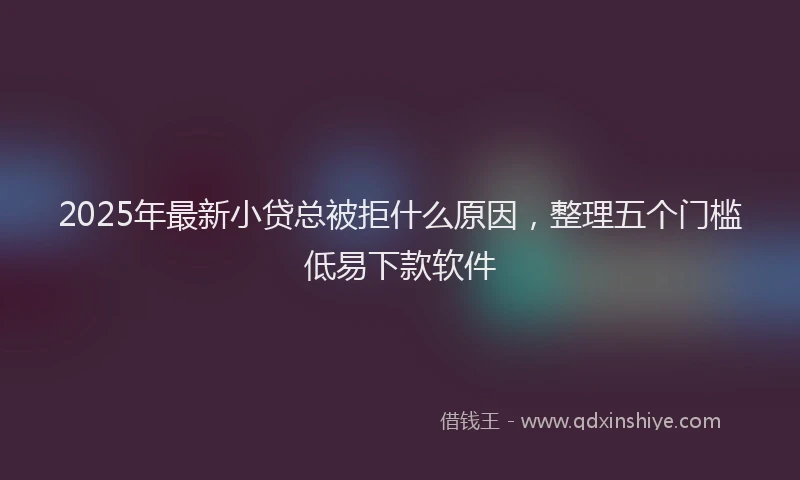 2025年最新小贷总被拒什么原因，整理五个门槛低易下款软件