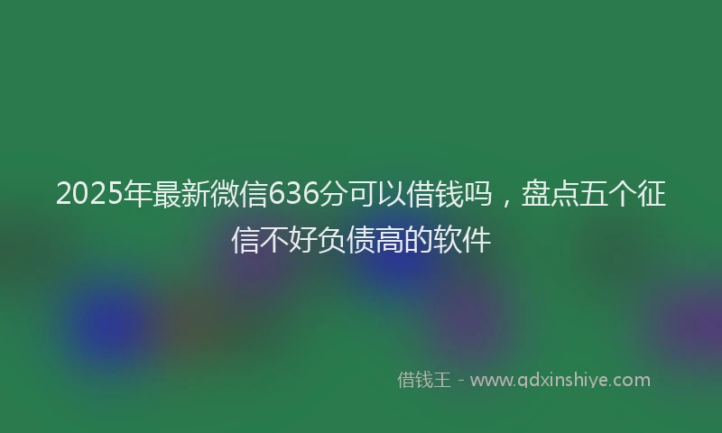 2025年最新微信636分可以借钱吗，盘点五个征信不好负债高的软件
