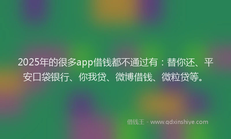 2025年的很多app借钱都不通过有：替你还、平安口袋银行、你我贷、微博借钱、微粒贷等。