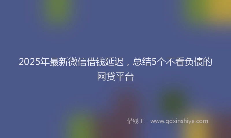 2025年最新微信借钱延迟，总结5个不看负债的网贷平台