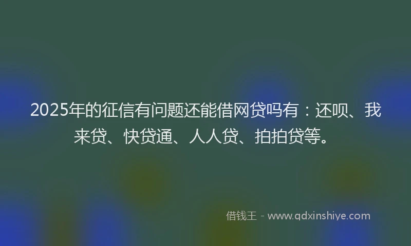 2025年的征信有问题还能借网贷吗有：还呗、我来贷、快贷通、人人贷、拍拍贷等。