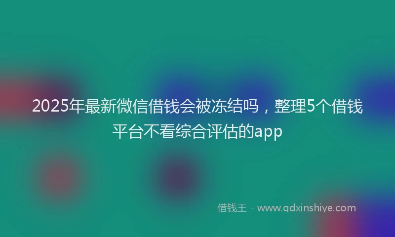 2025年最新微信借钱会被冻结吗，整理5个借钱平台不看综合评估的app