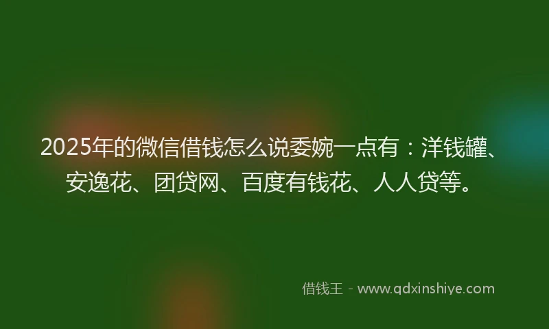 2025年的微信借钱怎么说委婉一点有：洋钱罐、安逸花、团贷网、百度有钱花、人人贷等。