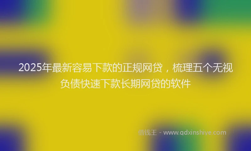 2025年最新容易下款的正规网贷，梳理五个无视负债快速下款长期网贷的软件