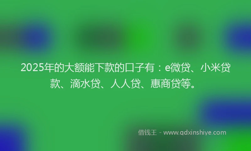 2025年的大额能下款的口子有：e微贷、小米贷款、滴水贷、人人贷、惠商贷等。