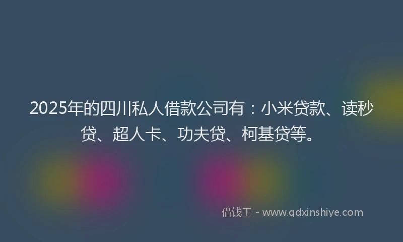 2025年的四川私人借款公司有：小米贷款、读秒贷、超人卡、功夫贷、柯基贷等。