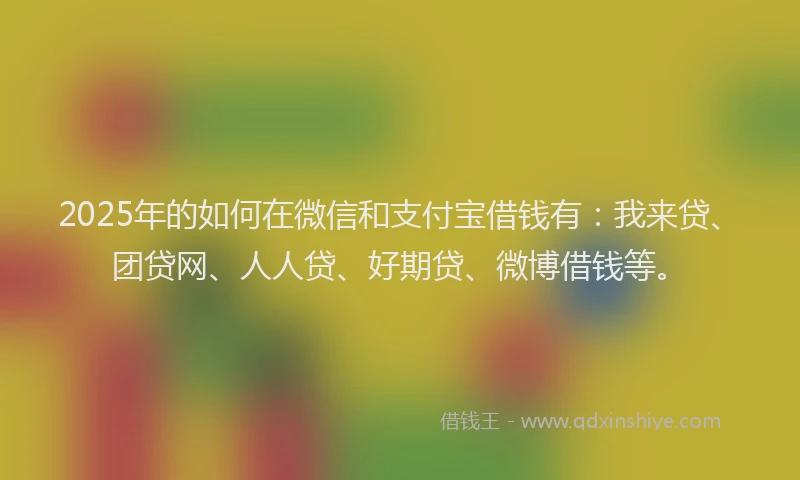 2025年的如何在微信和支付宝借钱有：我来贷、团贷网、人人贷、好期贷、微博借钱等。