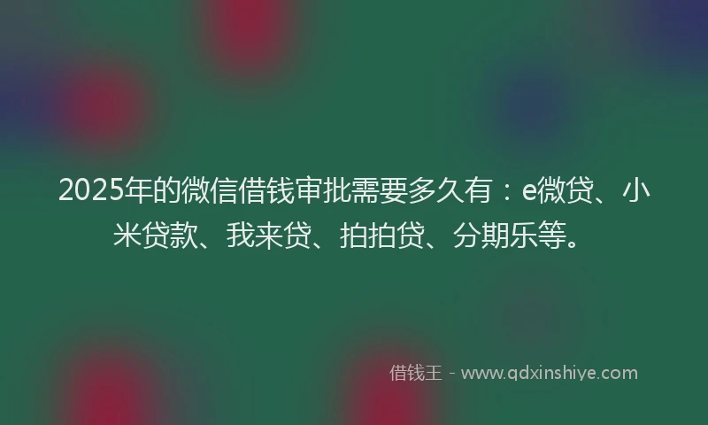 2025年的微信借钱审批需要多久有：e微贷、小米贷款、我来贷、拍拍贷、分期乐等。