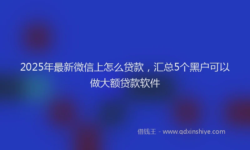 2025年最新微信上怎么贷款，汇总5个黑户可以做大额贷款软件