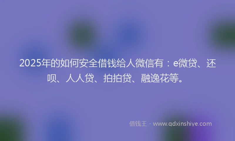 2025年的如何安全借钱给人微信有：e微贷、还呗、人人贷、拍拍贷、融逸花等。