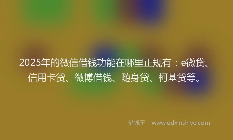 2025年的微信借钱功能在哪里正规有：e微贷、信用卡贷、微博借钱、随身贷、柯基贷等。