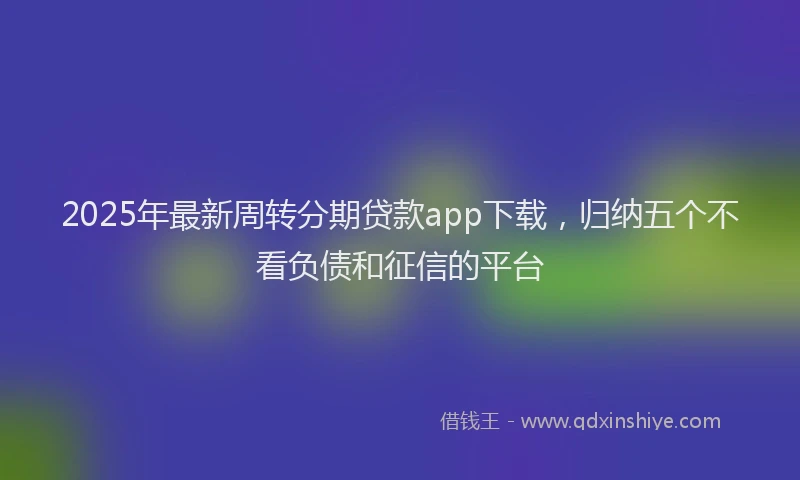 2025年最新周转分期贷款app下载，归纳五个不看负债和征信的平台