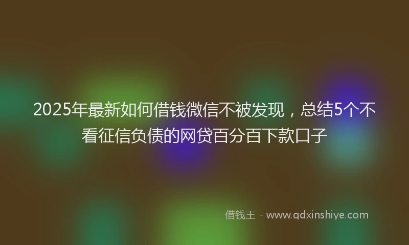 2025年最新如何借钱微信不被发现，总结5个不看征信负债的网贷百分百下款口子