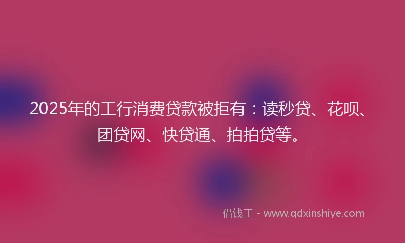 2025年的工行消费贷款被拒有：读秒贷、花呗、团贷网、快贷通、拍拍贷等。