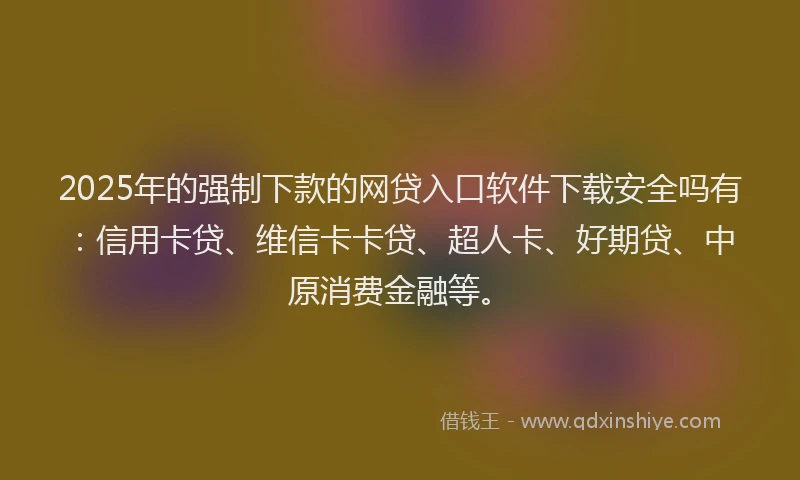 2025年的强制下款的网贷入口软件下载安全吗有：信用卡贷、维信卡卡贷、超人卡、好期贷、中原消费金融等。