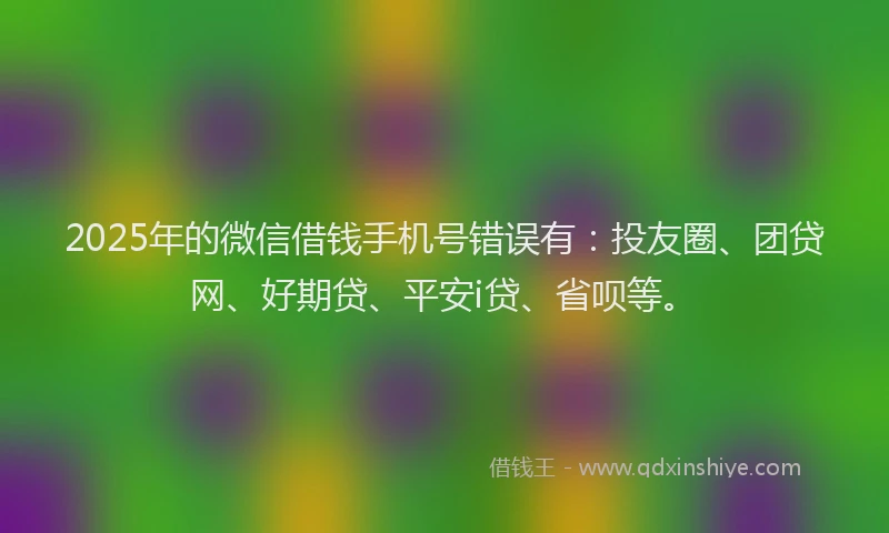 2025年的微信借钱手机号错误有：投友圈、团贷网、好期贷、平安i贷、省呗等。