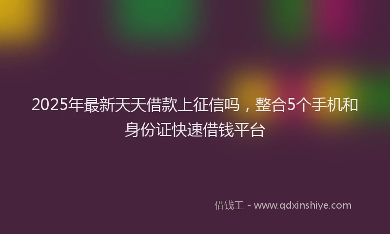 2025年最新天天借款上征信吗，整合5个手机和身份证快速借钱平台