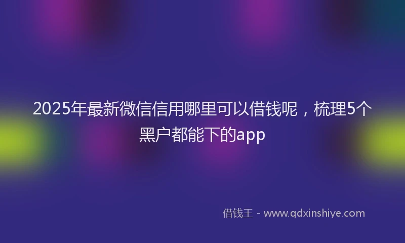 2025年最新微信信用哪里可以借钱呢，梳理5个黑户都能下的app