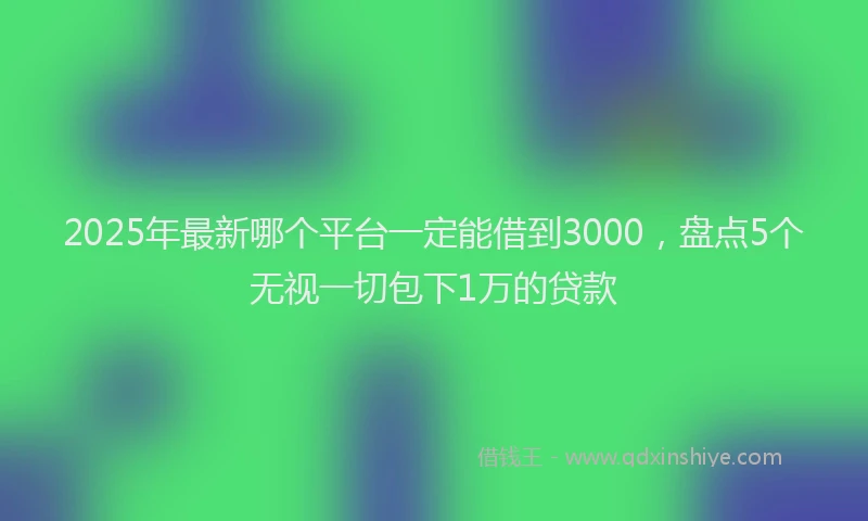 2025年最新哪个平台一定能借到3000，盘点5个无视一切包下1万的贷款
