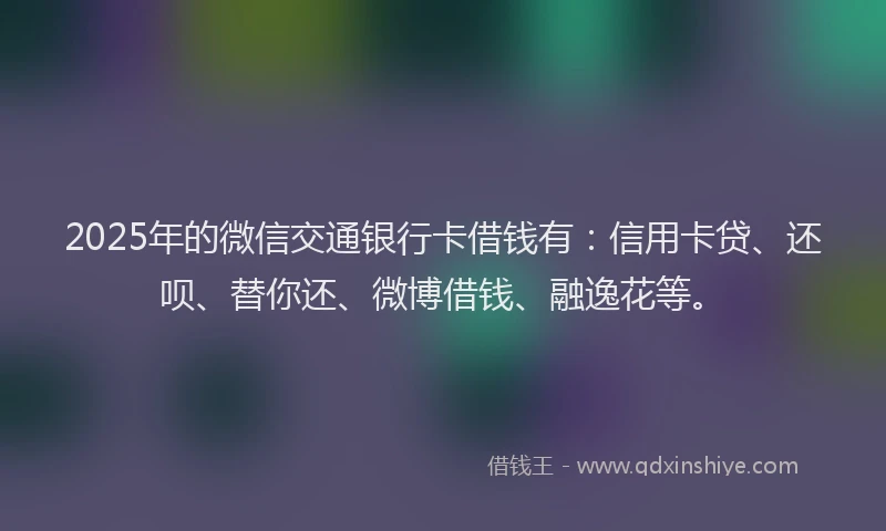 2025年的微信交通银行卡借钱有：信用卡贷、还呗、替你还、微博借钱、融逸花等。