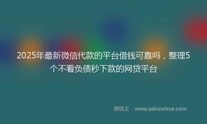 2025年最新微信代款的平台借钱可靠吗，整理5个不看负债秒下款的网贷平台