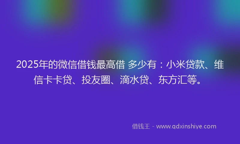 2025年的微信借钱最高借 多少有：小米贷款、维信卡卡贷、投友圈、滴水贷、东方汇等。