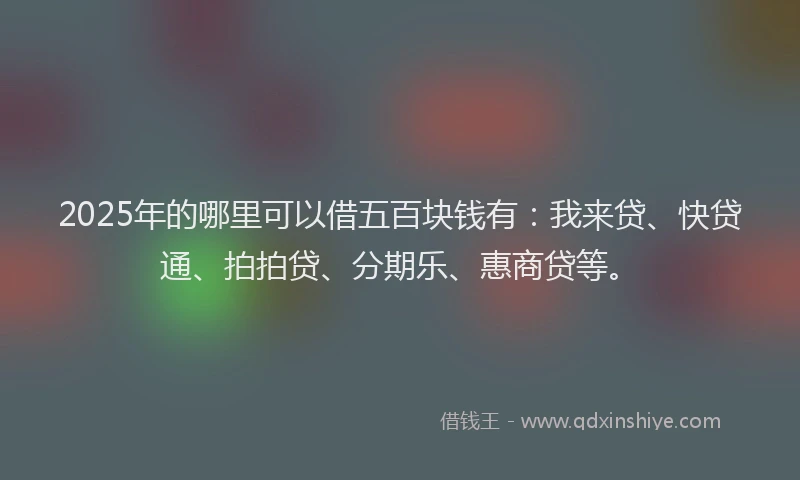 2025年的哪里可以借五百块钱有：我来贷、快贷通、拍拍贷、分期乐、惠商贷等。
