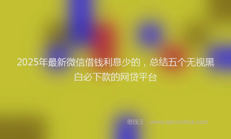 2025年最新微信借钱利息少的，总结五个无视黑白必下款的网贷平台