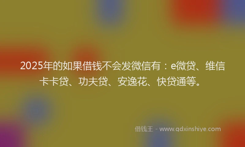2025年的如果借钱不会发微信有：e微贷、维信卡卡贷、功夫贷、安逸花、快贷通等。