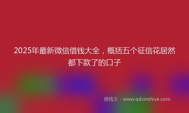 2025年最新微信借钱大全，概括五个征信花居然都下款了的口子